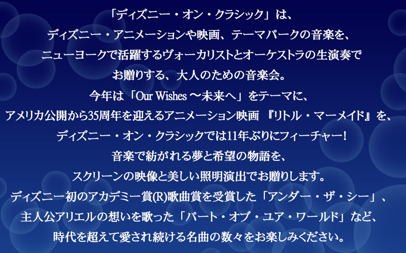 「ディズニー・オン・クラシック」は、ディズニー・アニメーションや映画、テーマパークの音楽を、ニューヨークで活躍するヴォーカリストとオーケストラの生演奏でお贈りする、大人のための音楽会。今年は「Our Wishes 〜未来へ」をテーマに、アメリカ公開から35周年を迎えるアニメーション映画『リトル・マーメイド』を、ディズニー・オン・クラシックでは11年ぶりにフィーチャー！音楽で紡がれる夢と希望の物語を、スクリーンの映像と美しい照明演出でお贈りします。ディズニー初のアカデミー賞(R)歌曲賞を受賞した「アンダー・ザ・シー」、主人公アリエルの想いを歌った「パート・オブ・ユア・ワールド」など、時代を超えて愛され続ける名曲の数々をお楽しみください。