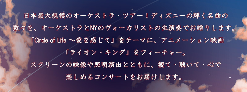 日本最大規模のオーケストラ・ツアー！ディズニーの輝く名曲の数々を、オーケストラとNYのヴォーカリストの生演奏でお贈りします。「Circle of Life～愛を感じて」をテーマに、アニメーション映画「ライオン・キング」をフィーチャー。スクリーンの映像や照明演出とともに、観て・聴いて・心で楽しめるコンサートをお届けします。